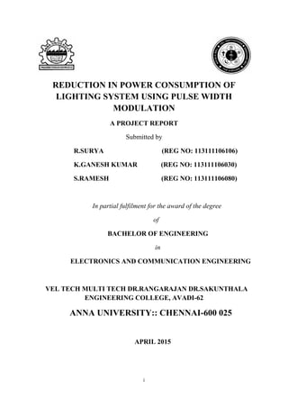 i
REDUCTION IN POWER CONSUMPTION OF
LIGHTING SYSTEM USING PULSE WIDTH
MODULATION
A PROJECT REPORT
Submitted by
R.SURYA (REG NO: 113111106106)
K.GANESH KUMAR (REG NO: 113111106030)
S.RAMESH (REG NO: 113111106080)
In partial fulfilment for the award of the degree
of
BACHELOR OF ENGINEERING
in
ELECTRONICS AND COMMUNICATION ENGINEERING
VEL TECH MULTI TECH DR.RANGARAJAN DR.SAKUNTHALA
ENGINEERING COLLEGE, AVADI-62
ANNA UNIVERSITY:: CHENNAI-600 025
APRIL 2015
 