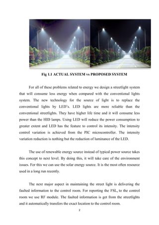 2
Fig 1.1 ACTUAL SYSTEM vs PROPOSED SYSTEM
For all of these problems related to energy we design a streetlight system
that will consume less energy when compared with the conventional lights
system. The new technology for the source of light is to replace the
conventional lights by LED‘s. LED lights are more reliable than the
conventional streetlights. They have higher life time and it will consume less
power than the HID lamps. Using LED will reduce the power consumption to
greater extent and LED has the feature to control its intensity. The intensity
control variation is achieved from the PIC microcontroller. The intensity
variation reduction is nothing but the reduction of luminance of the LED.
The use of renewable energy source instead of typical power source takes
this concept to next level. By doing this, it will take care of the environment
issues. For this we can use the solar energy source. It is the most often resource
used in a long run recently.
The next major aspect in maintaining the street light is delivering the
faulted information to the control room. For reporting the FSLs to the control
room we use RF module. The faulted information is get from the streetlights
and it automatically transfers the exact location to the control room.
 