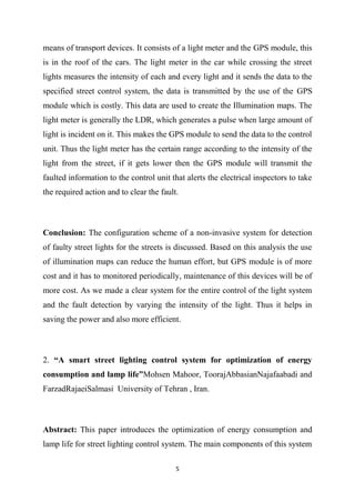 5
means of transport devices. It consists of a light meter and the GPS module, this
is in the roof of the cars. The light meter in the car while crossing the street
lights measures the intensity of each and every light and it sends the data to the
specified street control system, the data is transmitted by the use of the GPS
module which is costly. This data are used to create the Illumination maps. The
light meter is generally the LDR, which generates a pulse when large amount of
light is incident on it. This makes the GPS module to send the data to the control
unit. Thus the light meter has the certain range according to the intensity of the
light from the street, if it gets lower then the GPS module will transmit the
faulted information to the control unit that alerts the electrical inspectors to take
the required action and to clear the fault.
Conclusion: The configuration scheme of a non-invasive system for detection
of faulty street lights for the streets is discussed. Based on this analysis the use
of illumination maps can reduce the human effort, but GPS module is of more
cost and it has to monitored periodically, maintenance of this devices will be of
more cost. As we made a clear system for the entire control of the light system
and the fault detection by varying the intensity of the light. Thus it helps in
saving the power and also more efficient.
2. “A smart street lighting control system for optimization of energy
consumption and lamp life”Mohsen Mahoor, ToorajAbbasianNajafaabadi and
FarzadRajaeiSalmasi University of Tehran , Iran.
Abstract: This paper introduces the optimization of energy consumption and
lamp life for street lighting control system. The main components of this system
 