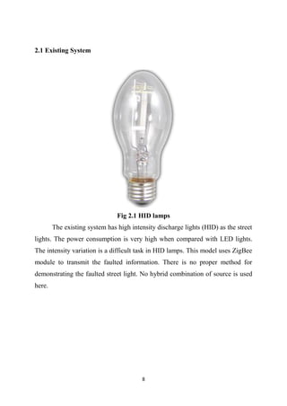 8
2.1 Existing System
Fig 2.1 HID lamps
The existing system has high intensity discharge lights (HID) as the street
lights. The power consumption is very high when compared with LED lights.
The intensity variation is a difficult task in HID lamps. This model uses ZigBee
module to transmit the faulted information. There is no proper method for
demonstrating the faulted street light. No hybrid combination of source is used
here.
 