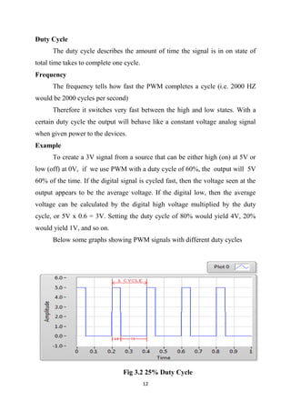 12
Duty Cycle
The duty cycle describes the amount of time the signal is in on state of
total time takes to complete one cycle.
Frequency
The frequency tells how fast the PWM completes a cycle (i.e. 2000 HZ
would be 2000 cycles per second)
Therefore it switches very fast between the high and low states. With a
certain duty cycle the output will behave like a constant voltage analog signal
when given power to the devices.
Example
To create a 3V signal from a source that can be either high (on) at 5V or
low (off) at 0V, if we use PWM with a duty cycle of 60%, the output will 5V
60% of the time. If the digital signal is cycled fast, then the voltage seen at the
output appears to be the average voltage. If the digital low, then the average
voltage can be calculated by the digital high voltage multiplied by the duty
cycle, or 5V x 0.6 = 3V. Setting the duty cycle of 80% would yield 4V, 20%
would yield 1V, and so on.
Below some graphs showing PWM signals with different duty cycles
Fig 3.2 25% Duty Cycle
 