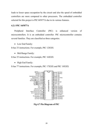20
leads to lesser space occupation by the circuit and also the speed of embedded
controllers are more compared to other processors. The embedded controller
selected for this project is PIC16F877A due to its various features.
4.2.1 PIC 16F877A
Peripheral Interface Controller (PIC) is enhanced version of
microcontrollers. It is an embedded controller. PIC microcontroller contains
several families. They are classified as three categories.
 Low End Family:
It has 33 instructions. For example, PIC 12XXX
 Mid Range Family:
It has 35 instructions. For example, PIC 16XXX
 High End Family:
It has 77 instructions. For example, PIC 17XXX and PIC 18XXX
Fig 4.7 Pin Diagram of PIC
 
