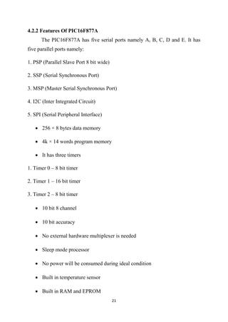21
4.2.2 Features Of PIC16F877A
The PIC16F877A has five serial ports namely A, B, C, D and E. It has
five parallel ports namely:
1. PSP (Parallel Slave Port 8 bit wide)
2. SSP (Serial Synchronous Port)
3. MSP (Master Serial Synchronous Port)
4. I2C (Inter Integrated Circuit)
5. SPI (Serial Peripheral Interface)
 256 × 8 bytes data memory
 4k × 14 words program memory
 It has three timers
1. Timer 0 – 8 bit timer
2. Timer 1 – 16 bit timer
3. Timer 2 – 8 bit timer
 10 bit 8 channel
 10 bit accuracy
 No external hardware multiplexer is needed
 Sleep mode processor
 No power will be consumed during ideal condition
 Built in temperature sensor
 Built in RAM and EPROM
 