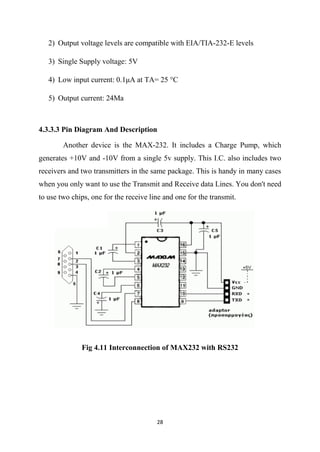 28
2) Output voltage levels are compatible with EIA/TIA-232-E levels
3) Single Supply voltage: 5V
4) Low input current: 0.1μA at ТA= 25 °С
5) Output current: 24Ma
4.3.3.3 Pin Diagram And Description
Another device is the MAX-232. It includes a Charge Pump, which
generates +10V and -10V from a single 5v supply. This I.C. also includes two
receivers and two transmitters in the same package. This is handy in many cases
when you only want to use the Transmit and Receive data Lines. You don't need
to use two chips, one for the receive line and one for the transmit.
Fig 4.11 Interconnection of MAX232 with RS232
 