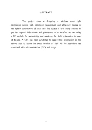v
ABSTRACT
This project aims at designing a wireless street light
monitoring system with optimized management and efficiency. Source is
the hybrid combination of solar and line source. It uses many sensors to
get the required information and parameters to be satisfied we are using
a RF module for transmitting and receiving the fault information in case
of failure. A GUI has been developed to receive that information in the
remote area to locate the exact location of fault. All the operations are
combined with micro-controller (PIC) and relays.
 
