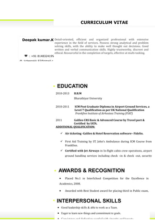 CURRICULUM VITAE
Deepak kumar.K
 : +91 8148324199
@ :kdeepakk.92@gmail.c
Detail-oriented, efficient and organized professional with extensive
experience in the field of services. Possess strong analytical and problem
solving skills, with the ability to make well thought out decisions. Good
written and verbal communication skills. Highly trustworthy, discreet and
ethical. Resourceful in the completion of targets, effective at multi-tasking.
EDUCATION
2010-2013 B.B.M
Bharathiyar University
2010-2011 ICM Post Graduate Diploma in Airport Ground Services, a
Level 7 Qualification as per UK National Qualification
Frankfinn Institute of Airhostess Training (FIAT)
2011 Galileo CRS Basic & Advanced Course by Travel port &
Certified by IATA.
ADDITIONAL QUALIFICATION:
 Air ticketing -Galileo & Hotel Reservation software– Fidelio.
 First Aid Training by ST. John’s Ambulance during ICM Course from
Frankfinn.
 Certified with Jet Airways in In-flight cabin crew operations, airport
ground handling services including check –in & check -out, security
• Assertive communication.
• Good leadership skills & able to work as a Team.
• Eager to learn new things and commitment to goals.
• Consistency and dedication coupled with sincerity and honesty.
INTERPERSONAL SKILLS
• Placed No.1 in InterSchool Competition for the Excellence in
Academics, 2008.
• Awarded with Best Student award for placing third in Public exam,
2008.
AWARDS & RECOGNITION
 