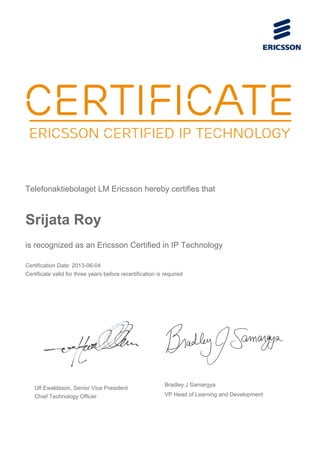 Telefonaktiebolaget LM Ericsson hereby certifies that
Srijata Roy
is recognized as an Ericsson Certified in IP Technology
Certification Date: 2013-06-04
Certificate valid for three years before recertification is required
Ulf Ewaldsson, Senior Vice President
Chief Technology Officer
Bradley J Samargya
VP Head of Learning and Development
 