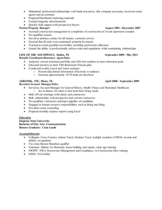  Maintained professional relationships with bank executives, title company associates, localreal estate
agents and accountants
 Prepared/Distributed marketing materials
 Created magazine advertisements
 Quickly built rapport with prospective buyers
Partner/Property Manager August 2001 - December 2007
 Assisted construction management in completion of construction of 16 unit apartment complex
 Pre-qualified tenants
 Served as primary contact for all tenants, customer service
 Ensured that all units were maintained properly by tenants
 Tracked accounts payables/receivables, including performed collections
 Gained the ability to professionally enforce rules and regulations while maintaining relationships
LIFE OF THE SOUTHWEST, Dallas, TX September 2009 - May 2011
Benefits Coordinator/Insurance Agent/Sales
 Analyzed current retirement portfolio and offer best solution to meet retirement goals
 Educated teachers on their TRS Retirement Pension plan
 Conducted weekly Lunch and Learn seminars
o Present educational information effectively to audience
o Generate approximately 10-30 leads per luncheon
AEROTEK, INC, Plano, TX April 2008 - September 2009
Recruiter/Account Manager/Sales
 Served as Account Manager for General Motors, Health Fitness and Homeland Healthcare
o Act as liaison for client to best meet their hiring needs
 Held off-site meetings with clients and contractors
 Built relationships with prospective and current contractors
 Pre-qualified contractors and kept a pipeline of candidates
 Engaged in human resource responsibilities such as hiring and firing
 Provided career counseling
 Prepared monthly expense reports using Excel
Education
Emporia State University
Bachelor of Fine Arts: Communication
Honors Graduate: Cum Laude
Accomplishments
 Collegiate Cross Country, Indoor Track, Outdoor Track:multiple recipient of MIAA awards and
athletic recognitions
 Two-time Boston Marathon qualifier
 Volunteer: Habitat for Humanity home building and repairs, early age tutoring
 SWPPP: NWA Stormwater Management and Compliance on Construction Sites training
 OSHA 10 Certified
 