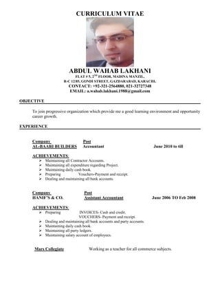 CURRICULUM VITAE
ABDUL WAHAB LAKHANI
FLAT # 5, 2ND
FLOOR, MADINA MANZIL,
R-C 12/85, GONDI STREET, GAZDARABAD, KARACHI.
CONTACT: +92-321-2564880, 021-32727348
EMAIL: a.wahab.lakhani.1988@gmail.com
OBJECTIVE
To join progressive organization which provide me a good learning environment and opportunity
career growth.
EXPERIENCE
Company Post
AL-BAARI BUILDERS Accountant June 2010 to till
ACHIEVEMENTS:
 Maintaining all Contractor Accounts.
 Maintaining all expenditure regarding Project.
 Maintaining daily cash book.
 Preparing Vouchers-Payment and receipt.
 Dealing and maintaining all bank accounts.
Company Post
HANIF’S & CO. Assistant Accountant June 2006 TO Feb 2008
ACHIEVEMENTS:
 Preparing INVOICES- Cash and credit.
VOUCHERS- Payment and receipt.
 Dealing and maintaining all bank accounts and party accounts.
 Maintaining daily cash book.
 Maintaining all party ledgers.
 Maintaining salary account of employees.
Mars Collegiate Working as a teacher for all commerce subjects.
 