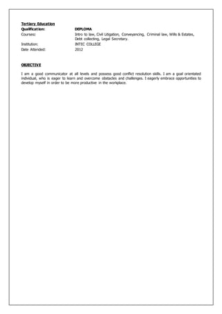 Tertiary Education
Qualification: DEPLOMA
Courses: Intro to law, Civil Litigation, Conveyancing, Criminal law, Wills & Estates,
Debt collecting, Legal Secretary.
Institution: INTEC COLLEGE
Date Attended: 2012
OBJECTIVE
I am a good communicator at all levels and possess good conflict resolution skills. I am a goal orientated
individual, who is eager to learn and overcome obstacles and challenges. I eagerly embrace opportunities to
develop myself in order to be more productive in the workplace.
 