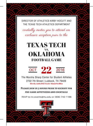 DIRECTOR OF ATHLETICS KIRBY HOCUTT AND
THE TEXAS TECH ATHLETICS DEPARTMENT
cordially invites you to attend an
exclusive reception prior to the
TEXAS TECH
OKLAHOMA
VS.
FOOTBALL GAME
OCT 2016
22The Marsha Sharp Center for Student Athletes
2702 7th Street | Lubbock, TX 79409
directly south of the Frazier Alumni Pavillion
Please join us 3 hours prior to kickoff for
pre-game appetizers and cocktails
RSVP to rrc.events@ttu.edu or (806) 742-1196
 