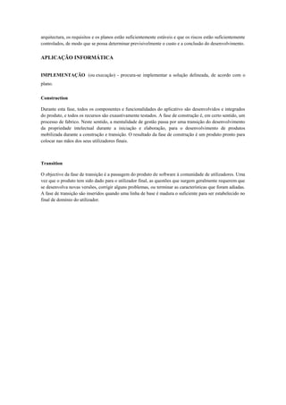 arquitectura, os requisitos e os planos estão suficientemente estáveis e que os riscos estão suficientemente
controlados, de modo que se possa determinar previsivelmente o custo e a conclusão do desenvolvimento.

APLICAÇÃO INFORMÁTICA


IMPLEMENTAÇÃO (ou execução) - procura-se implementar a solução delineada, de acordo com o
plano.

Construction

Durante esta fase, todos os componentes e funcionalidades do aplicativo são desenvolvidos e integrados
do produto, e todos os recursos são exaustivamente testados. A fase de construção é, em certo sentido, um
processo de fabrico. Neste sentido, a mentalidade de gestão passa por uma transição do desenvolvimento
da propriedade intelectual durante a iniciação e elaboração, para o desenvolvimento de produtos
mobilizada durante a construção e transição. O resultado da fase de construção é um produto pronto para
colocar nas mãos dos seus utilizadores finais.



Transition

O objectivo da fase de transição é a passagem do produto de software à comunidade de utilizadores. Uma
vez que o produto tem sido dado para o utilizador final, as questões que surgem geralmente requerem que
se desenvolva novas versões, corrigir alguns problemas, ou terminar as características que foram adiadas.
A fase de transição são inseridos quando uma linha de base é madura o suficiente para ser estabelecido no
final de domínio do utilizador.
 