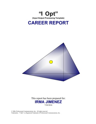 “I Opt”
(Input Output Processing Template)
CAREER REPORT
This report has been prepared for:
IRMA JIMENEZ
7/28/2016
© 2006, Professional Communications, Inc. All rights reserved.
Trademarks: “I Opt” is a Registered Trademark of Professional Communications, Inc.
 