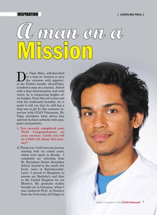 | |GYAN VitaranamOctober 15 - November 14, 2015 7
INSPIRATION | Caroline Paul |
A man on a
Mission
D
r. Vipin Babu, self-described
as a man on ‘mission to save
the universe with pipettes’,
at his Twitter handle, @LordVipin,
is indeed a man on a mission. Armed
with a firm determination and solid
vision, he is conquering heights af-
ter heights. Point this out to him and
with his trademark humility, he is
quick to tell you that he still has a
long way to go! In this exclusive in-
terview with Gyan Vitaranam, Dr.
Vipin elucidates what drives him
and how he faces setbacks with ease,
grace and panache.
1. You recently completed your
Ph.D. Congratulations on
your success. Could you tell
us a little bit about this jour-
ney?
A: Thank you. I will trace my journey
starting with my school years,
which were spent in Kerala. I
completed my schooling from
St. Kuriakose Senior Secondary
School, located in the small, but
lively, town of Kaduthuruthy.
Later, I moved to Bangalore to
pursue my Bachelor’s and then
to the United Kingdom for my
Master’s. My graduate studies
brought me to Germany, where I
was conferred Ph.D. in Genetics
from the University of Cologne in
| |GYAN VitaranamOctober 15 - November 14, 2015 7
 