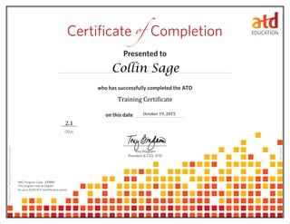 Presented to	
who has successfully completed the ATD 	
on this date 	
CEUs
Tony Bingham
President & CEO, ATD
Certificate 	Completionof
0614114.65110
HRCI Program Code:
This program may be eligible
for up to CPLP recertification points.21.0
CertificateID#:fdf9859b-e6fb-41b5-bf49-dc5023063633
Collin Sage
October 19, 2015
232045
2.1
Training Certificate
 