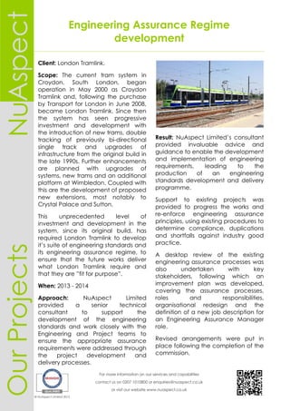 Engineering Assurance Regime
development
For more information on our services and capabilities
contact us on 0207 1010800 or enquiries@nuaspect.co.uk
or visit our website www.nuaspect.co.uk
© NuAspect Limited 2015
OurProjectsAspectNu
Client: London Tramlink.
Scope: The current tram system in
Croydon, South London, began
operation in May 2000 as Croydon
Tramlink and, following the purchase
by Transport for London in June 2008,
became London Tramlink. Since then
the system has seen progressive
investment and development with
the introduction of new trams, double
tracking of previously bi-directional
single track and upgrades of
infrastructure from the original build in
the late 1990s. Further enhancements
are planned with upgrades of
systems, new trams and an additional
platform at Wimbledon. Coupled with
this are the development of proposed
new extensions, most notably to
Crystal Palace and Sutton.
This unprecedented level of
investment and development in the
system, since its original build, has
required London Tramlink to develop
it’s suite of engineering standards and
its engineering assurance regime, to
ensure that the future works deliver
what London Tramlink require and
that they are ”fit for purpose”.
When: 2013 - 2014
Approach: NuAspect Limited
provided a senior technical
consultant to support the
development of the engineering
standards and work closely with the
Engineering and Project teams to
ensure the appropriate assurance
requirements were addressed through
the project development and
delivery processes.
Result: NuAspect Limited’s consultant
provided invaluable advice and
guidance to enable the development
and implementation of engineering
requirements, leading to the
production of an engineering
standards development and delivery
programme.
Support to existing projects was
provided to progress the works and
re-enforce engineering assurance
principles, using existing procedures to
determine compliance, duplications
and shortfalls against industry good
practice.
A desktop review of the existing
engineering assurance processes was
also undertaken with key
stakeholders, following which an
improvement plan was developed,
covering the assurance processes,
roles and responsibilities,
organisational redesign and the
definition of a new job description for
an Engineering Assurance Manager
role.
Revised arrangements were put in
place following the completion of the
commission.
 