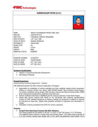 CURRICULUM VITAE (C.V.)
NAME : MEGAT ZULKARNAIN B MEGAT ABD. AZIZ
NRIC NO : 850730-05-5371
JOB TITLE : TECHNICAL SERVICE PERSONNEL
DATE OF BIRTH : 30TH
JULY 1985
PLACE OF BIRTH : NEGERI SEMBILAN
NATIONALITY : MALAYSIAN
BLOOD TYPE : B+
HEIGHT : 173cm
WEIGHT : 80kg
MARATIAL STATUS : MARRIED
PASSPORT NUMBER : K27464372
PLACE OF ISSUE : JOHOR BAHRU
DATE OF ISSUE : 05TH
JULY 2012
DATE OF EXPIRY : 24TH
DEC 2017
Academic Qualification:
• Diploma in Engineering Business Management.
• Sijil Pelajaran Malaysia.
Present Experience:
Technical Service Personnel (August 2011 – Present)
FMC Wellhead Equipment Sdn Bhd, Kemaman Supply Base, Terengganu
• Responsible for installation of surface wellhead and other wellhead related surface equipment,
offshore or onshore (X-Mas Tree, Spool, UWD-15/M2M Packoff, Slip & Mandrel casing hanger,
run surface completion tubing hanger, BOP test plug, Internal and External Casing Cutter, PBMO
& VR Lubricator)on development, exploration and work over.
• Perform wellhead maintenance (WellWork) job for Various Customers in Asia Pacific Region.
• Attend daily service meeting with clients on rig. Coordinate with customer representatives
onshore on FMC wellhead equipment on delivery, loading out equipment to offshore if required
as instructed by supervisor. Update daily operation activities to supervisor and coordinator in-
charge.
• Participate in factory acceptance test (FAT) for various customers.
Projects:
• Carigali Hess Operating Company Sdn Bhd, Malaysia.
The casing program for the system is 26"/20" x 13 3/8" x 9 5/8" OD casing x 5 ½" OD tubing.
The wellhead system features a casing head and Unihead system. The casing head comprises of
a 13 3/8” primary mandrel type hanger with a CM-1 latch ring elastomeric seal Packoff. The 9
 