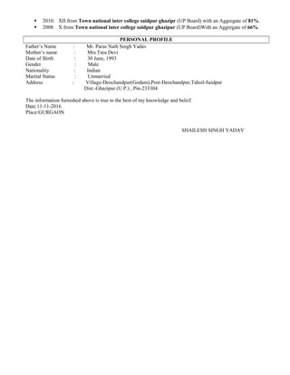  2010: XII from Town national inter college saidpur ghazipr (UP Board) with an Aggregate of 81%.
 2008: X from Town national inter college saidpur ghazipur (UP Board)With an Aggregate of 66%.
PERSONAL PROFILE
Father’s Name : Mr. Paras Nath Singh Yadav
Mother’s name : Mrs.Tara Devi
Date of Birth : 30 June, 1993
Gender : Male
Nationality : Indian
Marital Status : Unmarried
Address : Village-Deochandpur(Godam),Post-Deochandpur,Tahsil-Saidpur
Dist.-Ghazipur (U.P.) , Pin-233304
The information furnished above is true to the best of my knowledge and beleif.
Date:11-11-2016
Place:GURGAON
SHAILESH SINGH YADAV
 