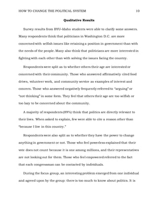 HOW TO CHANGE THE POLITICAL SYSTEM 10
Qualitative Results
Survey results from BYU–Idaho students were able to clarify some answers.
Many respondents think that politicians in Washington D.C. are more
concerned with selfish issues like retaining a position in government than with
the needs of the people. Many also think that politicians are more interested in
fighting with each other than with solving the issues facing the country.
Respondents were split as to whether others their age are interested or
concerned with their community. Those who answered affirmatively cited food
drives, volunteer work, and community service as examples of interest and
concern. Those who answered negatively frequently referred to “arguing” or
“not thinking” in some form. They feel that others their age are too selfish or
too lazy to be concerned about the community.
A majority of respondents (89%) think that politics are directly relevant to
their lives. When asked to explain, few were able to cite a reason other than
“because I live in this country.”
Respondents were also split as to whether they have the power to change
anything in government or not. Those who feel powerless explained that their
vote does not count because it is one among millions, and their representatives
are not looking out for them. Those who feel empowered referred to the fact
that each congressman can be contacted by individuals.
During the focus group, an interesting problem emerged from one individual
and agreed upon by the group: there is too much to know about politics. It is
 