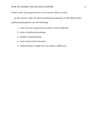HOW TO CHANGE THE POLITICAL SYSTEM 11
hard to start learning because no one knows where to start.
In the articles read, the most predominant obstacles to the Millennial’s
political participation are the following:
1. Lack of trust in government and/or elected officials
2. Lack of political knowledge
3. Dislike of partisanship
4. Lack of perceived relevance
5. Disbelief that a single vote can make a difference
 