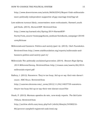 HOW TO CHANGE THE POLITICAL SYSTEM 15
http://www.deseretnews.com/article/865632543/Report-Utah-millennials-
more-politically-independent-supportive-of-gay-marriage.html?pg=all
Low midterm turnout likely, conservatives more enthusiastic, Harvard youth
poll finds. (2014). Harvard IOP. Retrieved from
http://www.iop.harvard.edu/Spring-2014-HarvardIOP-
Survey?utm_source=homepage&utm_medium=hero&utm_campaign=2014S
urveyRelease
Millennials and boomers: Politics and society (part iv). (2015). Utah Foundation.
Retrieved from http://www.utahfoundation.org/reports/millennials-and-
boomers-politics-and-society-part-iv/
Millennials: The politically unclaimed generation. (2014). Reason-Rupe Spring
2014 Millennial Survey. Retrieved from http://reason.com/assets/db/2014-
millennials-report.pdf
Raftery, I. (2012). Nonvoters: They're too busy, fed up or say their vote doesn't
count. NBC News. Retrieved from
http://usnews.nbcnews.com/_news/2012/11/04/14837739-nonvoters-
theyre-too-busy-fed-up-or-say-their-vote-doesnt-count?lite
Stack, P. (2012). Mormon apostles do vote, new study reports. The Salt Lake
Tribune. Retrieved from
http://archive.sltrib.com/story.php?ref=/sltrib/lifestyle/54580216-
80/percent-campbell-registered-utah.html.csp
 
