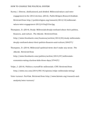 HOW TO CHANGE THE POLITICAL SYSTEM 16
Survey | Diverse, disillusioned, and divided: Millennial values and voter
engagement in the 2012 election. (2012). Public Religion Research Institute.
Retrieved from http://publicreligion.org/research/2012/10/millennial-
values-voter-engagement-2012/#.VmjI1UorJpg
Thompson, D. (2014). Study: Millennials deeply confused about their politics,
finances, and culture. The Atlantic. Retrieved from
http://www.theatlantic.com/business/archive/2014/03/study-millennials-
deeply-confused-about-their-politics-finances-and-culture/284277/
Thompson, D. (2014). Millennial’s political views don’t make any sense. The
Atlantic. Retrieved from
http://www.theatlantic.com/politics/archive/2014/07/millennials-
economics-voting-clueless-kids-these-days/374427/
Volpe, J. (2014). Politics a turnoff for millennials. CNN. Retrieved from
http://www.cnn.com/2014/09/19/opinion/volpe-millennials-voting/
Voter turnout. FairVote. Retrieved from http://www.fairvote.org/research-and-
analysis/voter-turnout/
 