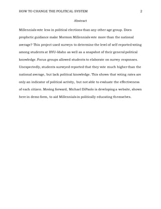 HOW TO CHANGE THE POLITICAL SYSTEM 2
Abstract
Millennials vote less in political elections than any other age group. Does
prophetic guidance make Mormon Millennials vote more than the national
average? This project used surveys to determine the level of self-reported voting
among students at BYU–Idaho as well as a snapshot of their general political
knowledge. Focus groups allowed students to elaborate on survey responses.
Unexpectedly, students surveyed reported that they vote much higher than the
national average, but lack political knowledge. This shows that voting rates are
only an indicator of political activity, but not able to evaluate the effectiveness
of each citizen. Moving forward, Michael DiPaolo is developing a website, shown
here in demo form, to aid Millennials in politically educating themselves.
 