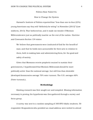HOW TO CHANGE THE POLITICAL SYSTEM 4
Politics Have Failed Us:
How to Change the System
Harvard’s Institute of Politics reported that “less than one-in-four (23%)
young Americans say they will “definitely be voting” in November [2013]” (Low
midterm, 2013). That bothered me, and it made me wonder if Mormon
Millennials were just as politically inactive as the rest of the nation. Doctrine
and Covenants Section 134 states:
We believe that governments were instituted of God for the benefit of
man; and that he holds men accountable for their acts in relation to
them, both in making laws and administering them, for the good and
safety of society.
Given that Mormons receive prophetic counsel to sustain their
governments, I hypothesized that Mormon Millennials should be more
politically active than the national average, but still less than desirable
(developed democracies average 70% voter turnout. The U.S. averages 60%
(Voter turnout).).
Methodology
Existing research was first sought out and compiled. Missing information
necessary to proving the hypothesis was then gathered through a survey and
focus group.
A survey was sent to a random sampling of 300 BYU–Idaho students. 50
responded. Respondents who provided an email address were invited to attend
 