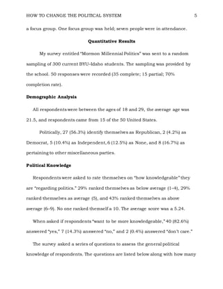 HOW TO CHANGE THE POLITICAL SYSTEM 5
a focus group. One focus group was held; seven people were in attendance.
Quantitative Results
My survey entitled “Mormon Millennial Politics” was sent to a random
sampling of 300 current BYU–Idaho students. The sampling was provided by
the school. 50 responses were recorded (35 complete; 15 partial; 70%
completion rate).
Demographic Analysis
All respondents were between the ages of 18 and 29, the average age was
21.5, and respondents came from 15 of the 50 United States.
Politically, 27 (56.3%) identify themselves as Republican, 2 (4.2%) as
Democrat, 5 (10.4%) as Independent, 6 (12.5%) as None, and 8 (16.7%) as
pertaining to other miscellaneous parties.
Political Knowledge
Respondents were asked to rate themselves on “how knowledgeable” they
are “regarding politics.” 29% ranked themselves as below average (1–4), 29%
ranked themselves as average (5), and 43% ranked themselves as above
average (6–9). No one ranked themself a 10. The average score was a 5.24.
When asked if respondents “want to be more knowledgeable,” 40 (82.6%)
answered “yes,” 7 (14.3%) answered “no,” and 2 (0.4%) answered “don’t care.”
The survey asked a series of questions to assess the general political
knowledge of respondents. The questions are listed below along with how many
 