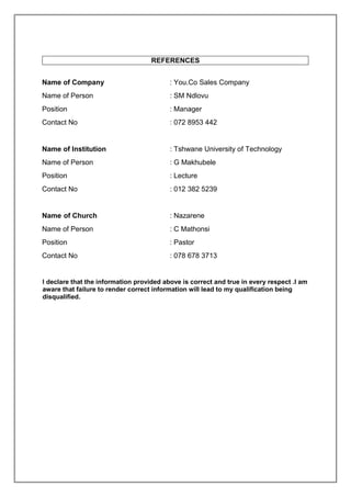 REFERENCES
Name of Company : You.Co Sales Company
Name of Person : SM Ndlovu
Position : Manager
Contact No : 072 8953 442
Name of Institution : Tshwane University of Technology
Name of Person : G Makhubele
Position : Lecture
Contact No : 012 382 5239
Name of Church : Nazarene
Name of Person : C Mathonsi
Position : Pastor
Contact No : 078 678 3713
I declare that the information provided above is correct and true in every respect .I am
aware that failure to render correct information will lead to my qualification being
disqualified.
 