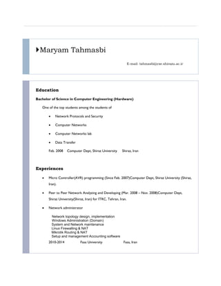 Maryam Tahmasbi
E-mail: tahmasbi@cse.shirazu.ac.ir
Education
Bachelor of Science in Computer Engineering (Hardware)
One of the top students among the students of
 Network Protocols and Security
 Computer Networks
 Computer Networks lab
 Data Transfer
Feb. 2008 Computer Dept, Shiraz University Shiraz, Iran
Experiences
 Micro Controller(AVR) programming (Since Feb. 2007)Computer Dept, Shiraz University (Shiraz,
Iran).
 Peer to Peer Network Analyzing and Developing (Mar. 2008 – Nov. 2008)Computer Dept,
Shiraz University(Shiraz, Iran) for ITRC, Tehran, Iran.
 Network administrator
Network topology design, implementation
Windows Administration (Domain)
System and Network maintenance
Linux Firewalling & NAT
Mikrotik Routing & NAT
Setup and management Accounting software
2010-2014 Fasa University Fasa, Iran
 