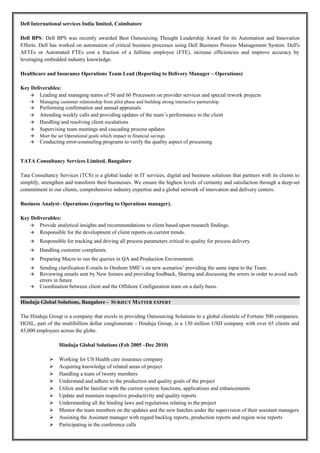 Dell International services India limited, Coimbatore
Dell BPS: Dell BPS was recently awarded Best Outsourcing Thought Leadership Award for its Automation and Innovation
Efforts. Dell has worked on automation of critical business processes using Dell Business Process Management System. Dell's
AFTEs or Automated FTEs cost a fraction of a fulltime employee (FTE), increase efficiencies and improve accuracy by
leveraging embedded industry knowledge.
Healthcare and Insurance Operations Team Lead (Reporting to Delivery Manager – Operations)
Key Deliverables:
 Leading and managing teams of 50 and 60 Processors on provider services and special rework projects
 Managing customer relationship from pilot phase and building strong interactive partnership.
 Performing confirmation and annual appraisals
 Attending weekly calls and providing updates of the team’s performance to the client
 Handling and resolving client escalations
 Supervising team meetings and cascading process updates
 Meet the set Operational goals which impact in financial savings
 Conducting error-counseling programs to verify the quality aspect of processing
TATA Consultancy Services Limited, Bangalore
Tata Consultancy Services (TCS) is a global leader in IT services, digital and business solutions that partners with its clients to
simplify, strengthen and transform their businesses. We ensure the highest levels of certainty and satisfaction through a deep-set
commitment to our clients, comprehensive industry expertise and a global network of innovation and delivery centers.
Business Analyst– Operations (reporting to Operations manager).
Key Deliverables:
 Provide analytical insights and recommendations to client based upon research findings.
 Responsible for the development of client reports on current trends.
 Responsible for tracking and driving all process parameters critical to quality for process delivery.
 Handling customer complaints.
 Preparing Macro to run the queries in QA and Production Environment.
 Sending clarification E-mails to Onshore SME’s on new scenarios’ providing the same input to the Team.
 Reviewing emails sent by New Joiners and providing feedback, Sharing and discussing the errors in order to avoid such
errors in future
 Coordination between client and the Offshore Configuration team on a daily basis.
Hinduja Global Solutions, Bangalore - SUBJECT MATTER EXPERT
The Hinduja Group is a company that excels in providing Outsourcing Solutions to a global clientele of Fortune 500 companies.
HGSL, part of the multibillion dollar conglomerate - Hinduja Group, is a 130 million USD company with over 65 clients and
45,000 employees across the globe.
Hinduja Global Solutions (Feb 2005 –Dec 2010)
 Working for US Health care insurance company
 Acquiring knowledge of related areas of project
 Handling a team of twenty members
 Understand and adhere to the production and quality goals of the project
 Utilize and be familiar with the current system functions, applications and enhancements
 Update and maintain respective productivity and quality reports
 Understanding all the binding laws and regulations relating to the project
 Mentor the team members on the updates and the new batches under the supervision of their assistant managers
 Assisting the Assistant manager with regard backlog reports, production reports and region wise reports
 Participating in the conference calls
 