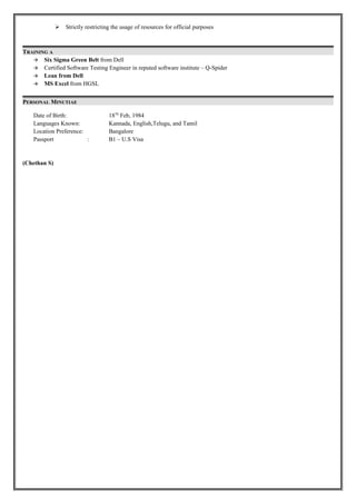  Strictly restricting the usage of resources for official purposes
TRAINING A
 Six Sigma Green Belt from Dell
 Certified Software Testing Engineer in reputed software institute – Q-Spider
 Lean from Dell
 MS Excel from HGSL
PERSONAL MINUTIAE
Date of Birth: 18Th
Feb, 1984
Languages Known: Kannada, English,Telugu, and Tamil
Location Preference: Bangalore
Passport : B1 – U.S Visa
(Chethan S)
 