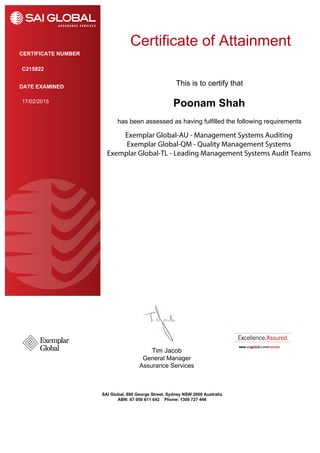 This is to certify that
has been assessed as having fulfilled the following requirements
DATE EXAMINED
Tim Jacob
General Manager
Assurance Services
CERTIFICATE NUMBER
SAI Global, 680 George Street, Sydney NSW 2000 Australia
ABN: 67 050 611 642 Phone: 1300 727 444
Certificate of Attainment
Poonam Shah17/02/2015
C215822
Exemplar Global-AU - Management Systems Auditing
Exemplar Global-QM - Quality Management Systems
Exemplar Global-TL - Leading Management Systems Audit Teams
 