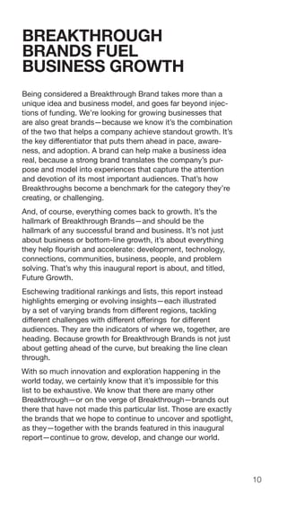 10
BREAKTHROUGH
BRANDS FUEL
BUSINESS GROWTH
Being considered a Breakthrough Brand takes more than a
unique idea and business model, and goes far beyond injec-
tions of funding. We’re looking for growing businesses that
are also great brands—because we know it’s the combination
of the two that helps a company achieve standout growth. It’s
the key differentiator that puts them ahead in pace, aware-
ness, and adoption. A brand can help make a business idea
real, because a strong brand translates the company’s pur-
pose and model into experiences that capture the attention
and devotion of its most important audiences. That’s how
Breakthroughs become a benchmark for the category they’re
creating, or challenging.
And, of course, everything comes back to growth. It’s the
hallmark of Breakthrough Brands—and should be the
hallmark of any successful brand and business. It’s not just
about business or bottom-line growth, it’s about everything
they help flourish and accelerate: development, technology,
connections, communities, business, people, and problem
solving. That’s why this inaugural report is about, and titled,
Future Growth.
Eschewing traditional rankings and lists, this report instead
highlights emerging or evolving insights—each illustrated
by a set of varying brands from different regions, tackling
different challenges with different offerings for different
audiences. They are the indicators of where we, together, are
heading. Because growth for Breakthrough Brands is not just
about getting ahead of the curve, but breaking the line clean
through.
With so much innovation and exploration happening in the
world today, we certainly know that it’s impossible for this
list to be exhaustive. We know that there are many other
Breakthrough—or on the verge of Breakthrough—brands out
there that have not made this particular list. Those are exactly
the brands that we hope to continue to uncover and spotlight,
as they—together with the brands featured in this inaugural
report—continue to grow, develop, and change our world.
 