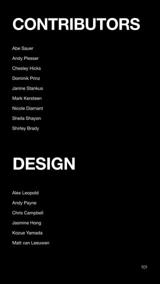 101
CONTRIBUTORS
Abe Sauer
Andy Plesser
Chesley Hicks
Dominik Prinz
Janine Stankus
Mark Kersteen
Nicole Diamant
Sheila Shayon
Shirley Brady
DESIGN
Alex Leopold
Andy Payne
Chris Campbell
Jasmine Hong
Kozue Yamada
Matt van Leeuwen
 