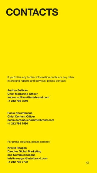 103
CONTACTS
If you’d like any further information on this or any other
Interbrand reports and services, please contact:
Andrea Sullivan
Chief Marketing Officer
andrea.sullivan@interbrand.com
+1 212 798 7510
Paola Norambuena
Chief Content Officer
paola.norambuena@interbrand.com
+1 212 798 7590
For press inquiries, please contact:
Kristin Reagan
Director Global Marketing
and Communications
kristin.reagan@interbrand.com
+1 212 798 7792
 