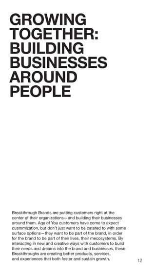 12
Breakthrough Brands are putting customers right at the
center of their organizations—and building their businesses
around them. Age of You customers have come to expect
customization, but don’t just want to be catered to with some
surface options—they want to be part of the brand, in order
for the brand to be part of their lives, their mecosystems. By
interacting in new and creative ways with customers to build
their needs and dreams into the brand and businesses, these
Breakthroughs are creating better products, services,
and experiences that both foster and sustain growth.
GROWING
TOGETHER:
BUILDING
BUSINESSES
AROUND
PEOPLE
 