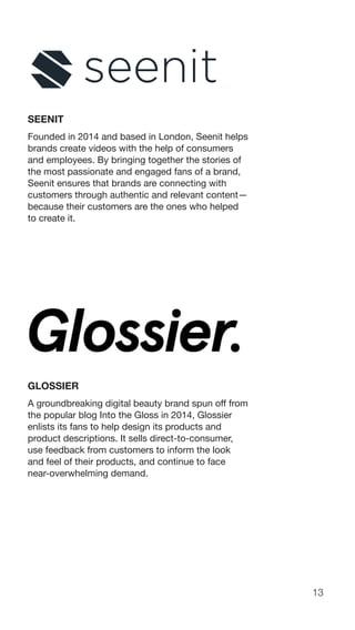 13
SEENIT
Founded in 2014 and based in London, Seenit helps
brands create videos with the help of consumers
and employees. By bringing together the stories of
the most passionate and engaged fans of a brand,
Seenit ensures that brands are connecting with
customers through authentic and relevant content—
because their customers are the ones who helped
to create it.
GLOSSIER
A groundbreaking digital beauty brand spun off from
the popular blog Into the Gloss in 2014, Glossier
enlists its fans to help design its products and
product descriptions. It sells direct-to-consumer,
use feedback from customers to inform the look
and feel of their products, and continue to face
near-overwhelming demand.
 