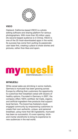 14
VSCO
Oakland, California–based VSCO is a photo
editing software and sharing platform for serious
photographers. With more than 30 million users
(its second-largest audience is in China), VSCO is
one of the 20 most-downloaded apps in the world.
Its success has come from putting its passionate
user base first, creating a place to share stories and
pictures, rather than likes and spam.
MYMUESLI
While cereal sales are shrinking in some markets,
Germany’s mymuesli has been growing across
Europe by offering their customers the opportunity
to customize their breakfast cereal with dozens of
healthy options. Founded in Germany in 2007, the
company offers 100% certified, fair trade, organic,
and artificial-ingredient-free products that support
local farmers. The brand has fostered a loyal,
engaged community by empowering customers to
create their own authentic, unique, and personal
breakfast, using more than 80 ingredients. mymuesli
has been so successful, it’s even opening brick-
and-mortar storefronts to bring its experience to
new audiences in the real world.
 