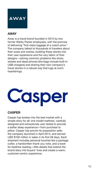 16
AWAY
Away is a travel brand founded in 2015 by two
former Warby Parker employees, with the promise
of delivering “first-class luggage at a coach price.”
The company talked to thousands of travelers about
their woes and wishes, building these stories into
their user experience and the very fabric of their
designs—solving common problems like sticky
wheels and dead phones (the bags include built-in
USB chargers) and sharing their own company’s
travel stories in a natural way that tugs at one’s
heartstrings.
CASPER
Casper has broken into the bed market with a
simple story for all: one model mattress, carefully
designed and exhaustively user tested to provide
a better sleep experience—from purchase to
pillow. Casper has proven its proposition sells:
the company launched in April 2014, and earned
USD $100 million in sales in its first 28 days. Each
shipment includes personal touches like a package
cutter, a handwritten thank-you note, and a book
for bedtime reading—little details that extend the
brand story into buyers’ lives and create a warm,
customer-centric experience.
 
