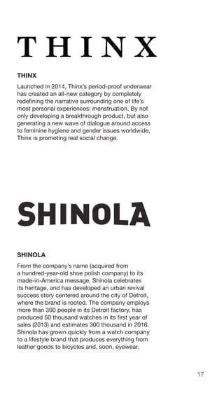 17
THINX
Launched in 2014, Thinx’s period-proof underwear
has created an all-new category by completely
redefining the narrative surrounding one of life’s
most personal experiences: menstruation. By not
only developing a breakthrough product, but also
generating a new wave of dialogue around access
to feminine hygiene and gender issues worldwide,
Thinx is promoting real social change.
SHINOLA
From the company’s name (acquired from
a hundred-year-old shoe polish company) to its
made-in-America message, Shinola celebrates
its heritage, and has developed an urban revival
success story centered around the city of Detroit,
where the brand is rooted. The company employs
more than 300 people in its Detroit factory, has
produced 50 thousand watches in its first year of
sales (2013) and estimates 300 thousand in 2016.
Shinola has grown quickly from a watch company
to a lifestyle brand that produces everything from
leather goods to bicycles and, soon, eyewear.
 