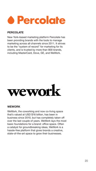 20
PERCOLATE
New York–based marketing platform Percolate has
been providing brands with the tools to manage
marketing across all channels since 2011. It strives
to be the “system of record” for marketing for its
clients, and is trusted by more than 800 brands,
including MasterCard, Dove, GE, and WeWork.
WEWORK
WeWork, the coworking and now co-living space
that’s valued at USD $16 billion, has been in
business since 2010, but has completely taken off
over the last couple of years. WeWork lays the most
basic foundations for a brand: office space. Often
a catalyst for groundbreaking ideas, WeWork is a
hassle-free platform that gives brands a creative,
state-of-the-art space to grow their businesses.
 