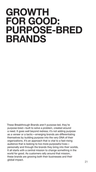 21
These Breakthrough Brands aren’t purpose-led, they’re
purpose-bred—built to solve a problem, created around
a need. It goes well beyond redress; it’s not adding purpose
as a veneer or a tactic—emerging brands are differentiating
themselves by building purpose into the very DNA of their
organizations. It’s an approach that is vital to a fast-rising
audience that is looking to live more purposeful lives—
personally and through the brands they bring into their worlds.
It all starts with a central mission to change something in the
world for good. As customers rally around that mission,
these brands are growing both their businesses and their
global impact.
GROWTH
FOR GOOD:
PURPOSE-BRED
BRANDS
 