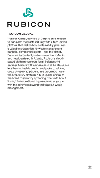 22
RUBICON GLOBAL
Rubicon Global, certified B-Corp, is on a mission
to transform the waste industry with a tech-driven
platform that makes best sustainability practices
a valuable proposition for waste management
partners, commercial clients—and the planet.
Founded by Kentucky entrepreneur Nate Morris
and headquartered in Atlanta, Rubicon’s cloud-
based platform connects local, independent
garbage haulers with companies in all 50 states and
lets them schedule on-demand pickup, reducing
costs by up to 30 percent. The vision upon which
the proprietary platform is built is also central to
the brand mission: by spreading “the Truth About
Trash,” Rubicon Global is poised to change the
way the commercial world thinks about waste
management.
 
