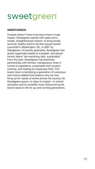 23
SWEETGREEN
Purpose doesn’t have to be big to have a huge
impact. Sweetgreen started with salad and a
simple, straightforward mission: to bring locally
sourced, healthy food to the fast casual market.
Launched in Washington, DC, in 2007 by
Georgetown University graduates, Sweetgreen has
grown organically based on a people- and planet-
centric desire “do everything right, sustainably.”
From the start, Sweetgreen has prioritized
partnerships with farmers, transparency when it
comes to ingredients, sustainable from-scratch
cooking, and treating its employees fairly. This
brand vision is tantalizing a generation of conscious
and choice-addled food seekers who are now
lining up for salads at stores across the country. As
Sweetgreen grows, so does its impact—in-school
education and its sweetlife music festival bring the
brand values to life for up-and-coming generations.
 