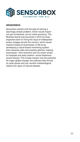24
SENSORBOX
Sensorbox started with the goal of solving a
seemingly simple problem, which would impact
not just companies, but an entire economy. The
Brazilian brand was launched in 2012 by three
engineers bent on fixing the issue of widespread
power outages across the country, which cause
massive losses to businesses. It did so by
developing a cloud-based monitoring system
that measures data and predicts glitches, helping
businesses—from butchers and ice cream shops
to hospitals and data centers—avoid disastrous
power failures. This simple mission has the potential
for major global change: the software also thrives
on solar power and can monitor meteorological
stations for signs of natural disaster.
 