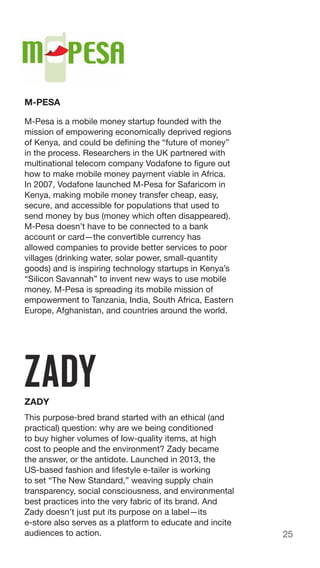 25
M-PESA
M-Pesa is a mobile money startup founded with the
mission of empowering economically deprived regions
of Kenya, and could be defining the “future of money”
in the process. Researchers in the UK partnered with
multinational telecom company Vodafone to figure out
how to make mobile money payment viable in Africa.
In 2007, Vodafone launched M-Pesa for Safaricom in
Kenya, making mobile money transfer cheap, easy,
secure, and accessible for populations that used to
send money by bus (money which often disappeared).
M-Pesa doesn’t have to be connected to a bank
account or card—the convertible currency has
allowed companies to provide better services to poor
villages (drinking water, solar power, small-quantity
goods) and is inspiring technology startups in Kenya’s
“Silicon Savannah” to invent new ways to use mobile
money. M-Pesa is spreading its mobile mission of
empowerment to Tanzania, India, South Africa, Eastern
Europe, Afghanistan, and countries around the world.
ZADY
This purpose-bred brand started with an ethical (and
practical) question: why are we being conditioned
to buy higher volumes of low-quality items, at high
cost to people and the environment? Zady became
the answer, or the antidote. Launched in 2013, the
US-based fashion and lifestyle e-tailer is working
to set “The New Standard,” weaving supply chain
transparency, social consciousness, and environmental
best practices into the very fabric of its brand. And
Zady doesn’t just put its purpose on a label—its
e-store also serves as a platform to educate and incite
audiences to action.
 