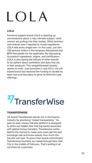 28
LOLA
Feminine hygiene brand LOLA is opening up
conversations about a very intimate subject: what
women are putting into their bodies. While feminine
care brands aren’t required to reveal ingredients,
LOLA lists every single one—in this case, just two:
100 percent cotton in the tampons themselves and
BPA-free plastic for the applicator. By discussing
its product ingredients, origins, and certification,
LOLA is also baring the failures of other brands
to be upfront about synthetics and dyes that are
in their products. This straightforward honesty
seems to work: Just launched in July 2015, the US-
based brand has received the funding to double its
team size and has plans to grow its feminine-care
offerings.
TRANSFERWISE
UK brand Transferwise stands out in the finance
industry by promising “naked transparency.” Its
peer-to-peer money-transfer platform is designed
to strike out hidden fees that big banks associate
with global money transfers. Transferwise works
behind the scenes to make sure users get the real
exchange rate and know exactly how much the
transfer will cost. To prove their brand commitment,
Transferwise founders ran naked through New York
City in the middle of February. That’s putting it all
out there for customers.
 