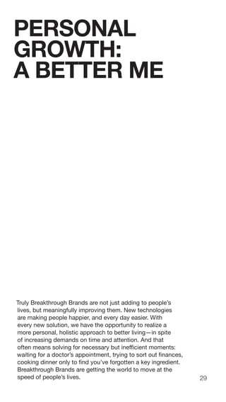 29
Truly Breakthrough Brands are not just adding to people’s
lives, but meaningfully improving them. New technologies
are making people happier, and every day easier. With
every new solution, we have the opportunity to realize a
more personal, holistic approach to better living—in spite
of increasing demands on time and attention. And that
often means solving for necessary but inefficient moments:
waiting for a doctor’s appointment, trying to sort out finances,
cooking dinner only to find you’ve forgotten a key ingredient.
Breakthrough Brands are getting the world to move at the
speed of people’s lives.
PERSONAL
GROWTH:
A BETTER ME
 